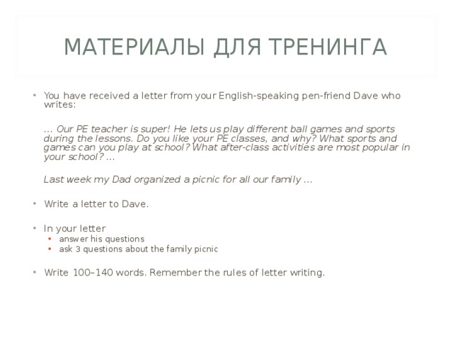 МАТЕРИАЛЫ ДЛЯ ТРЕНИНГА You have received a letter from your English-speaking pen-friend Dave who writes:   … Our PE teacher is super! He lets us play different ball games and sports during the lessons. Do you like your PE classes, and why? What sports and games can you play at school? What after-class activities are most popular in your school? …   Last week my Dad organized a picnic for all our family …  Write a letter to Dave.  In your letter answer his questions ask 3 questions about the family picnic answer his questions ask 3 questions about the family picnic Write 100–140 words. Remember the rules of letter writing. 