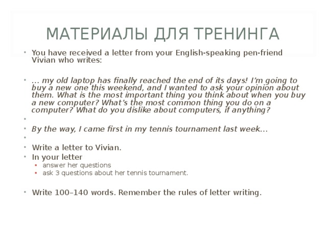 МАТЕРИАЛЫ ДЛЯ ТРЕНИНГА You have received a letter from your English-speaking pen-friend Vivian who writes:  … my old laptop has finally reached the end of its days! I’m going to buy a new one this weekend, and I wanted to ask your opinion about them. What is the most important thing you think about when you buy a new computer? What’s the most common thing you do on a computer? What do you dislike about computers, if anything?   By the way, I came first in my tennis tournament last week…   Write a letter to Vivian. In your letter answer her questions ask 3 questions about her tennis tournament. answer her questions ask 3 questions about her tennis tournament. Write 100–140 words. Remember the rules of letter writing.  