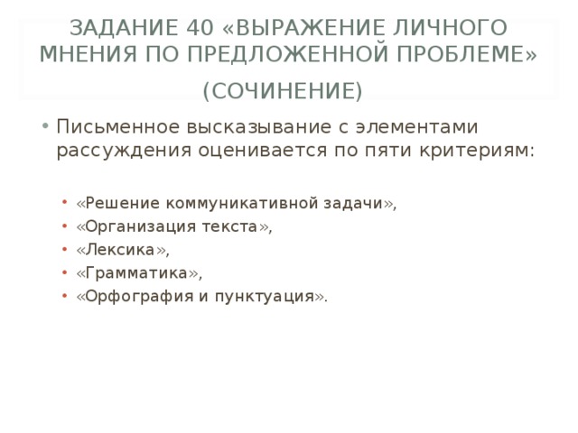 ЗАДАНИЕ 40 «ВЫРАЖЕНИЕ ЛИЧНОГО МНЕНИЯ ПО ПРЕДЛОЖЕННОЙ ПРОБЛЕМЕ» (СОЧИНЕНИЕ)  Письменное высказывание с элементами рассуждения оценивается по пяти критериям:  «Решение коммуникативной задачи», «Организация текста», «Лексика», «Грамматика», «Орфография и пунктуация». «Решение коммуникативной задачи», «Организация текста», «Лексика», «Грамматика», «Орфография и пунктуация». 