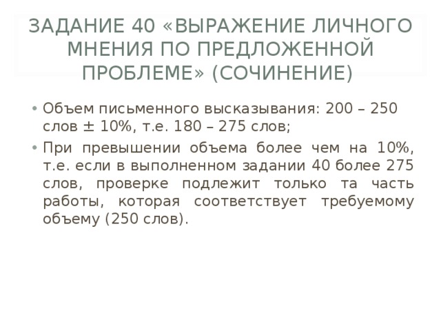 ЗАДАНИЕ 40 «ВЫРАЖЕНИЕ ЛИЧНОГО МНЕНИЯ ПО ПРЕДЛОЖЕННОЙ ПРОБЛЕМЕ» (СОЧИНЕНИЕ) Объем письменного высказывания: 200 – 250 слов ± 10%, т.е. 180 – 275 слов; При превышении объема более чем на 10%, т.е. если в выполненном задании 40 более 275 слов, проверке подлежит только та часть работы, которая соответствует требуемому объему (250 слов).  