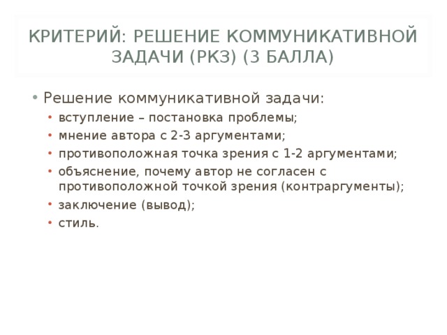 КРИТЕРИЙ: РЕШЕНИЕ КОММУНИКАТИВНОЙ ЗАДАЧИ (РКЗ) (3 БАЛЛА) Решение коммуникативной задачи: вступление – постановка проблемы; мнение автора с 2-3 аргументами; противоположная точка зрения с 1-2 аргументами; объяснение, почему автор не согласен с противоположной точкой зрения (контраргументы); заключение (вывод); стиль. вступление – постановка проблемы; мнение автора с 2-3 аргументами; противоположная точка зрения с 1-2 аргументами; объяснение, почему автор не согласен с противоположной точкой зрения (контраргументы); заключение (вывод); стиль. 