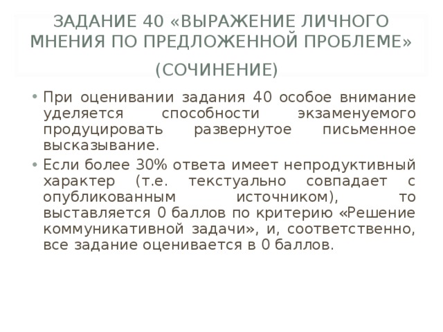 ЗАДАНИЕ 40 «ВЫРАЖЕНИЕ ЛИЧНОГО МНЕНИЯ ПО ПРЕДЛОЖЕННОЙ ПРОБЛЕМЕ» (СОЧИНЕНИЕ)  При оценивании задания 40 особое внимание уделяется способности экзаменуемого продуцировать развернутое письменное высказывание. Если более 30% ответа имеет непродуктивный характер (т.е. текстуально совпадает с опубликованным источником), то выставляется 0 баллов по критерию «Решение коммуникативной задачи», и, соответственно, все задание оценивается в 0 баллов. 