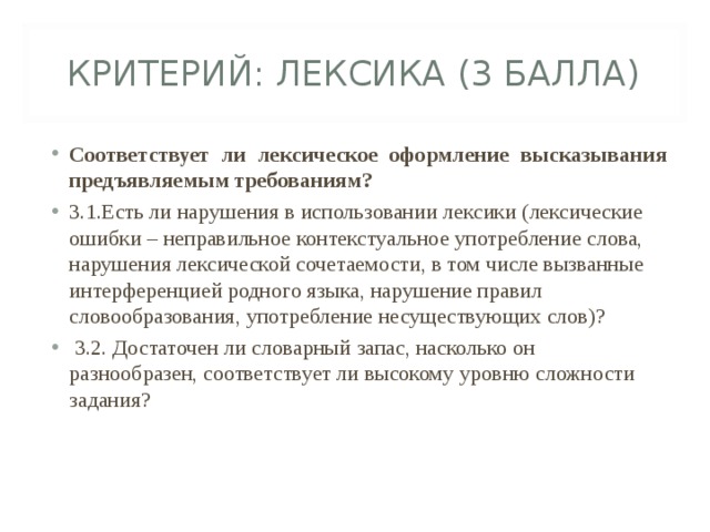 КРИТЕРИЙ: ЛЕКСИКА (3 БАЛЛА) Соответствует ли лексическое оформление высказывания предъявляемым требованиям? 3.1.Есть ли нарушения в использовании лексики (лексические ошибки – неправильное контекстуальное употребление слова, нарушения лексической сочетаемости, в том числе вызванные интерференцией родного языка, нарушение правил словообразования, употребление несуществующих слов)?   3.2. Достаточен ли словарный запас, насколько он разнообразен, соответствует ли высокому уровню сложности задания?  