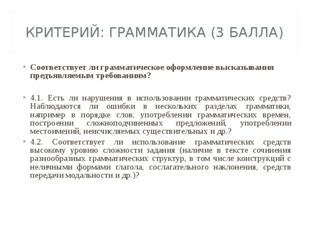 КРИТЕРИЙ: ГРАММАТИКА (3 БАЛЛА) Соответствует ли грамматическое оформление высказывания предъявляемым требованиям?  4.1. Есть ли нарушения в использовании грамматических средств? Наблюдаются ли ошибки в нескольких разделах грамматики, например в порядке слов, употреблении грамматических времен, построении сложноподчиненных предложений, употреблении местоимений, неисчисляемых существительных и др.? 4.2. Соответствует ли использование грамматических средств высокому уровню сложности задания (наличие в тексте сочинения разнообразных грамматических структур, в том числе конструкций с неличными формами глагола, сослагательного наклонения, средств передачи модальности и др.)?  