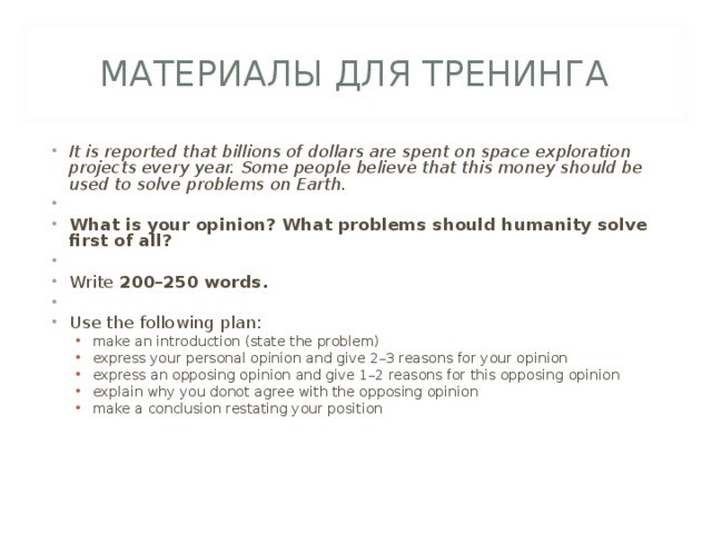 МАТЕРИАЛЫ ДЛЯ ТРЕНИНГА It is reported that billions of dollars are spent on space exploration projects every year. Some people believe that this money should be used to solve problems on Earth.   What is your opinion? What problems should humanity solve first of all?   Write 200–250 words.   Use the following plan: make an introduction (state the problem) express your personal opinion and give 2–3 reasons for your opinion express an opposing opinion and give 1–2 reasons for this opposing  opinion explain why you donot agree with the opposing opinion make a conclusion restating your position make an introduction (state the problem) express your personal opinion and give 2–3 reasons for your opinion express an opposing opinion and give 1–2 reasons for this opposing  opinion explain why you donot agree with the opposing opinion make a conclusion restating your position 