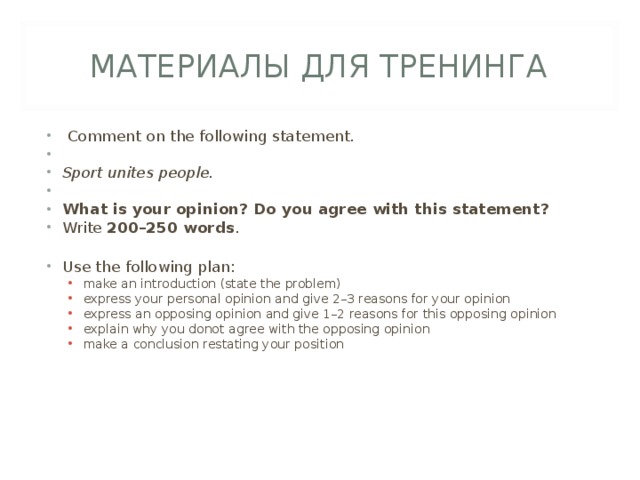 МАТЕРИАЛЫ ДЛЯ ТРЕНИНГА   Comment on the following statement.   Sport unites people.   What is your opinion? Do you agree with this statement? Write 200–250 words .  Use the following plan: make an introduction (state the problem) express your personal opinion and give 2–3 reasons for your opinion express an opposing opinion and give 1–2 reasons for this opposing opinion explain why you donot agree with the opposing opinion make a conclusion restating your position make an introduction (state the problem) express your personal opinion and give 2–3 reasons for your opinion express an opposing opinion and give 1–2 reasons for this opposing opinion explain why you donot agree with the opposing opinion make a conclusion restating your position   