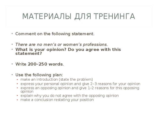 МАТЕРИАЛЫ ДЛЯ ТРЕНИНГА Comment on the following statement.  There are no men’s or women’s professions. What is your opinion? Do you agree with this statement?  Write 200–250 words .  Use the following plan: make an introduction (state the problem) express your personal opinion and give 2–3 reasons for your opinion express an opposing opinion and give 1–2 reasons for this opposing opinion explain why you do  not agree with the opposing opinion make a conclusion restating your position make an introduction (state the problem) express your personal opinion and give 2–3 reasons for your opinion express an opposing opinion and give 1–2 reasons for this opposing opinion explain why you do  not agree with the opposing opinion make a conclusion restating your position 