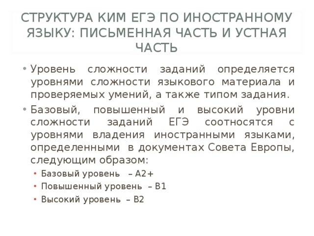 СТРУКТУРА КИМ ЕГЭ ПО ИНОСТРАННОМУ ЯЗЫКУ: ПИСЬМЕННАЯ ЧАСТЬ И УСТНАЯ ЧАСТЬ Уровень сложности заданий определяется уровнями сложности языкового материала и проверяемых умений, а также типом задания. Базовый, повышенный и высокий уровни сложности заданий ЕГЭ соотносятся с уровнями владения иностранными языками, определенными в документах Совета Европы, следующим образом: Базовый уровень – A2+ Повышенный уровень – В1 Высокий уровень – В2 Базовый уровень – A2+ Повышенный уровень – В1 Высокий уровень – В2 