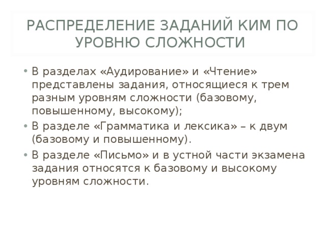 РАСПРЕДЕЛЕНИЕ ЗАДАНИЙ КИМ ПО УРОВНЮ СЛОЖНОСТИ В разделах «Аудирование» и «Чтение» представлены задания, относящиеся к трем разным уровням сложности (базовому, повышенному, высокому); В разделе «Грамматика и лексика» – к двум (базовому и повышенному). В разделе «Письмо» и в устной части экзамена задания относятся к базовому и высокому уровням сложности. 