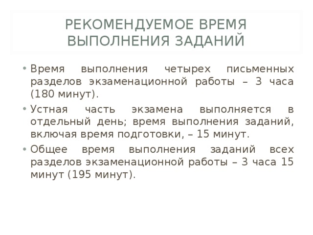 РЕКОМЕНДУЕМОЕ ВРЕМЯ ВЫПОЛНЕНИЯ ЗАДАНИЙ Время выполнения четырех письменных разделов экзаменационной работы – 3 часа (180 минут). Устная часть экзамена выполняется в отдельный день; время выполнения заданий, включая время подготовки, – 15 минут. Общее время выполнения заданий всех разделов экзаменационной работы – 3 часа 15 минут (195 минут). 