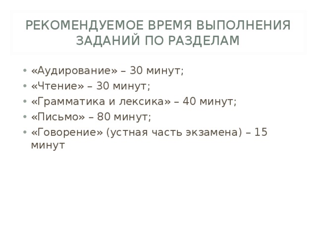 РЕКОМЕНДУЕМОЕ ВРЕМЯ ВЫПОЛНЕНИЯ ЗАДАНИЙ ПО РАЗДЕЛАМ «Аудирование» – 30 минут; «Чтение» – 30 минут; «Грамматика и лексика» – 40 минут; «Письмо» – 80 минут; «Говорение» (устная часть экзамена) – 15 минут  