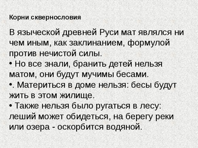 Корни сквернословия В языческой древней Руси мат являлся ни чем иным, как заклинанием, формулой против нечистой силы.  Но все знали, бранить детей нельзя матом, они будут мучимы бесами. . Материться в доме нельзя: бесы будут жить в этом жилище.  Также нельзя было ругаться в лесу: леший может обидеться, на берегу реки или озера - оскорбится водяной. 