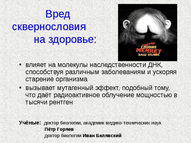    Вред сквернословия на здоровье : влияет на молекулы наследственности ДНК, способствуя различным заболеваниям и ускоряя старение организма вызывает мутагенный эффект, подобный тому, что даёт радиоактивное облучение мощностью в тысячи рентген Учёные:  доктор биологии, академик медико-технических наук  Пётр Горяев  доктор биологии Иван Белявский 