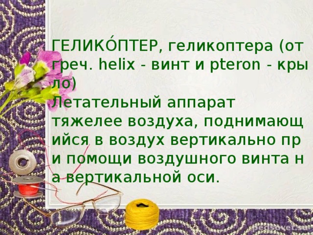 ГЕЛИКО́ПТЕР, геликоптера (от греч. helix - винт и pteron - крыло)   Летательный аппарат тяжелее воздуха, поднимающийся в воздух вертикально при помощи воздушного винта на вертикальной оси. 