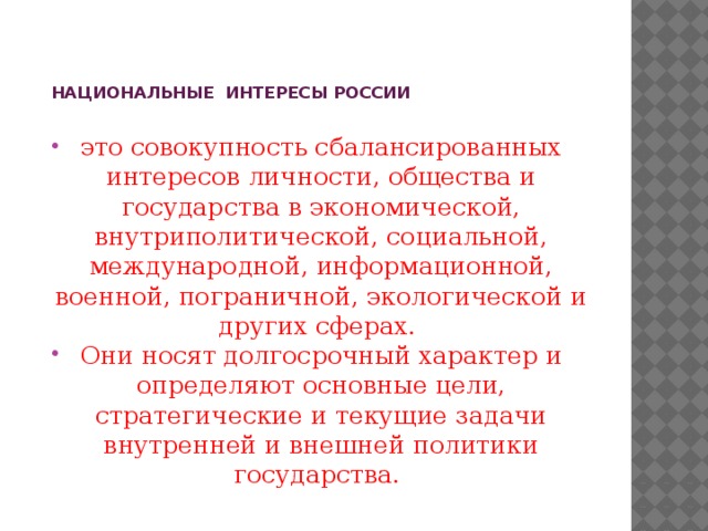            НАЦИОНАЛЬНЫЕ ИНТЕРЕСЫ РОССИИ    это совокупность сбалансированных интересов личности, общества и государства в экономической, внутриполитической, социальной, международной, информационной, военной, пограничной, экологической и других сферах. Они носят долгосрочный характер и определяют основные цели, стратегические и текущие задачи внутренней и внешней политики государства.  