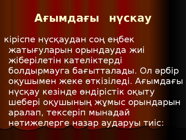 Ағымдағы  нүскау  кіріспе нүсқаудан соң еңбек жатығуларын орындауда жиі жіберілетін кателіктерді болдырмауга бағытталады. Ол әрбір оқушымен жеке өткізіледі. Ағымдағы нүсқау кезінде өндірістік оқыту шебері оқушының жұмыс орындарын аралап, тексеріп мынадай нәтижелерге назар аударуы тиіс: 