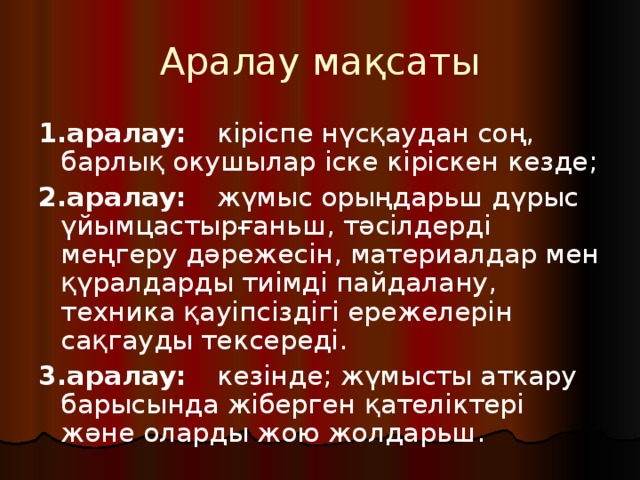 Аралау мақсаты 1.аралау:  кіріспе нүсқаудан соң, барлық окушылар іске кіріскен кезде; 2.аралау:  жүмыс орыңдарьш дүрыс үйымцастырғаньш, тәсілдерді меңгеру дәрежесін, материалдар мен қүралдарды тиімді пайдалану, техника қауіпсіздігі ережелерін сақгауды тексереді. 3.аралау:  кезінде; жүмысты аткару барысында жіберген қателіктері және оларды жою жолдарьш. 