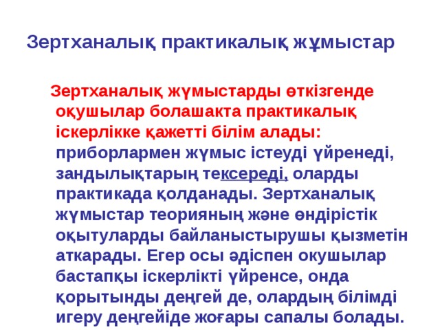 Зертханалық практикалық жұмыстар  Зертханалық жүмыстарды өткізгенде оқушылар болашакта практикалық іскерлікке қажетті білім алады:  приборлармен жүмыс істеуді үйренеді, зандылықтарың те ксереді, оларды практикада қолданады. Зертханалық жүмыстар теорияның және өндірістік оқытуларды байланыстырушы қызметін аткарады. Егер осы әдіспен окушылар бастапқы іскерлікті үйренсе, онда қорытынды деңгей де, олардың білімді игеру деңгейіде жоғары сапалы болады. 