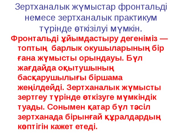 Зертханалык жүмыстар фронтальді немесе зертханалык практикум түрінде өткізілуі мүмкін. Фронтальді ұйымдастыру дегеніміз — топтың барлык окушыларының бір ғана жүмысты орындауы. Бүл жағдайда оқытушының басқарушылығы біршама жеңілдейді. Зертханалык жүмысты зертгеу түрінде өткізуге мүмкіндік туады. Сонымен қатар бүл тәсіл зертханада бірынғай құралдардың көптігін кажет етеді. 