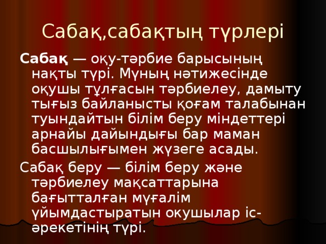 Сабақ ,сабақтың түрлері Сабақ — оқу-тәрбие барысының нақты түрі. Мүның нәтижесінде оқушы тұлғасын тәрбиелеу, дамыту тығыз байланысты қоғам талабынан туындайтын білім беру міндеттері арнайы дайындығы бар маман басшылығымен жүзеге асады. Сабақ беру — білім беру және тәрбиелеу мақсаттарына бағытталған мүғалім үйымдастыратын окушылар іс-әрекетінің түрі. 