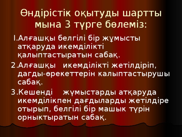 Өндірістік оқытуды шартты мына 3 түрге бөлеміз:    Ӏ.Алғашқы белгілі бір жұмысты атқаруда икемділікті қалыптастыратын сабақ. 2.Алғашқы  икемділікті жетілдіріп, дагды-өрекеттерін калыптастырушы сабақ. 3.Кешенді  жүмыстарды атқаруда икемділікпен дағдыларды жетілдіре отырып, белгілі бір машык түрін орныктыратын сабақ. 