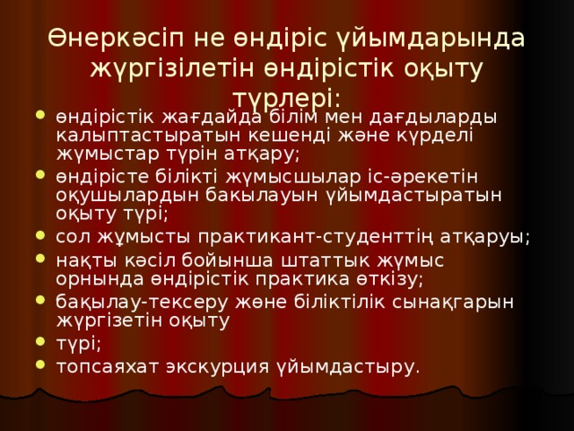 Өнеркәсіп не өндіріс үйымдарында жүргізілетін өндірістік оқыту түрлері:   өндірістік жағдайда білім мен дағдыларды калыптастыратын кешенді және күрделі жүмыстар түрін атқару; өндірісте білікті жүмысшылар іс-әрекетін оқушылардын бакылауын үйымдастыратын оқыту түрі; сол жұмысты практикант-студенттің атқаруы; нақты кәсіл бойынша штаттык жүмыс орнында өндірістік практика өткізу; бақылау-тексеру жөне біліктілік сынақгарын жүргізетін оқыту түрі; топсаяхат экскурция үйымдастыру. 