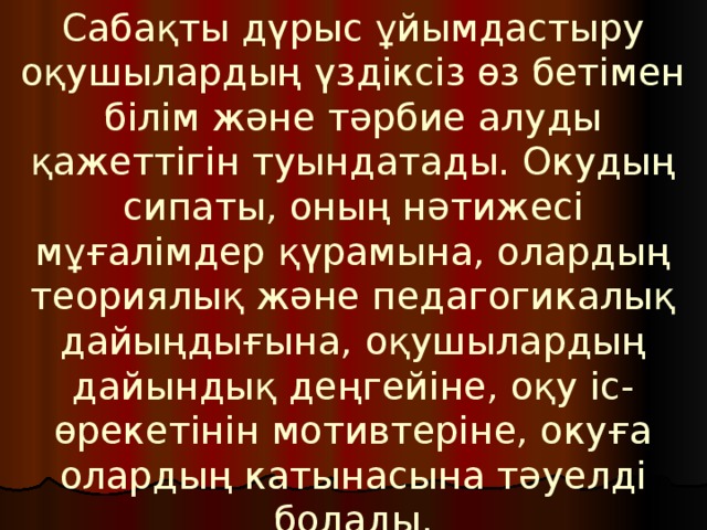 Сабақты дүрыс ұйымдастыру оқушылардың үздіксіз өз бетімен білім және тәрбие алуды қажеттігін туындатады. Окудың сипаты, оның нәтижесі мұғалімдер қүрамына, олардың теориялық және педагогикалық дайыңдығына, оқушылардың дайындық деңгейіне, оқу іс-өрекетінін мотивтеріне, окуға олардың катынасына тәуелді болады. 