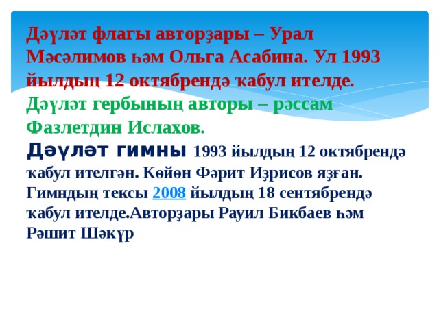 Дәүләт флагы авторҙары – Урал Мәсәлимов һәм Ольга Асабина. Ул 1993 йылдың 12 октябрендә ҡабул ителде.  Дәүләт гербының авторы – рәссам Фазлетдин Ислахов.  Дәүләт гимны   1993 йылдың 12 октябрендә ҡабул ителгән. Көйөн Фәрит Иҙрисов яҙған. Гимндың тексы  2008  йылдың 18 сентябрендә ҡабул ителде.Авторҙары Рауил Бикбаев һәм Рәшит Шәкүр ҡулланыуға индерелгән. Һүҙҙәренең авторҙары Рауил Бикбаев һәм Рәшит Шәкүр. 