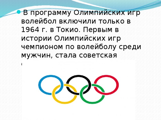 В программу Олимпийских игр волейбол включили только в 1964 г. в Токио. Первым в истории Олимпийских игр чемпионом по волейболу среди мужчин, стала советская сборная. 