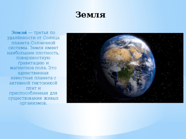 Земля Земля́  — третья по удалённости от Солнца планета Солнечной системы. Земля имеет наибольшие плотность, поверхностную гравитацию и магнитное поле. Это единственная известная планета с активной тектоникой плит и приспособленная для существования живых организмов. 