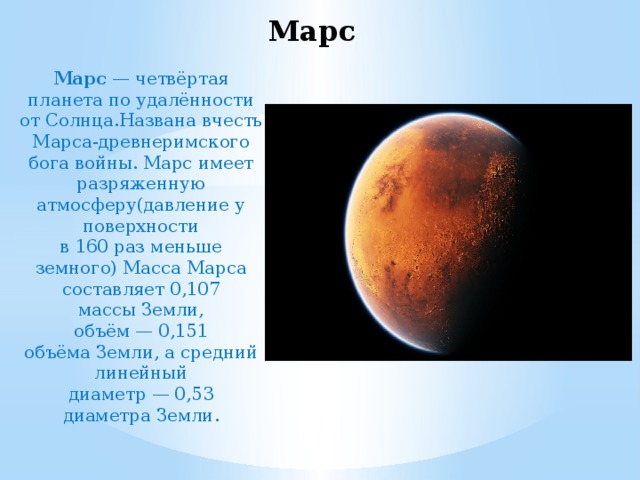 Марс Марс  — четвёртая планета по удалённости от Солнца.Названа вчесть Марса-древнеримского бога войны. Марс имеет разряженную атмосферу(давление у поверхности в 160 раз меньше земного) Масса Марса составляет 0,107 массы Земли, объём — 0,151 объёма Земли, а средний линейный диаметр — 0,53 диаметра Земли. 