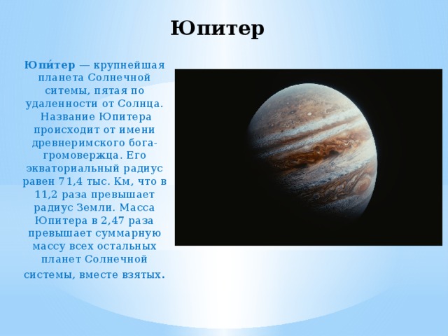 Юпитер Юпи́тер  — крупнейшая планета Солнечной ситемы, пятая по удаленности от Солнца.  Название Юпитера происходит от имени древнеримского бога-громовержца. Его экваториальный радиус равен 71,4 тыс. Км, что в 11,2 раза превышает радиус Земли. Масса Юпитера в 2,47 раза превышает суммарную массу всех остальных планет Солнечной системы, вместе взятых . 