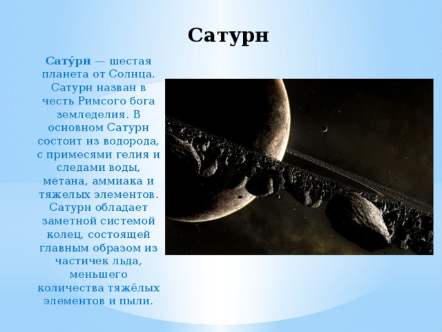 Сатурн Сату́рн  — шестая планета от Солнца. Сатурн назван в честь Римсого бога земледелия. В основном Сатурн состоит из водорода, с примесями гелия и следами воды, метана, аммиака и тяжелых элементов. Сатурн обладает заметной системой колец, состоящей главным образом из частичек льда, меньшего количества тяжёлых элементов и пыли. 