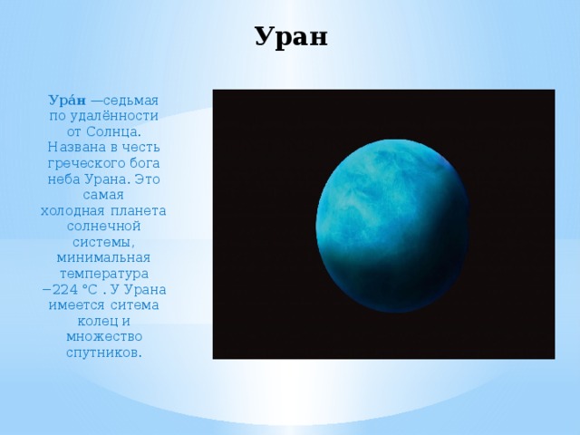 Уран Ура́н  —седьмая по удалённости от Солнца. Названа в честь греческого бога неба Урана. Это самая холодная планета солнечной системы, минимальная температура −224 °C . У Урана имеется ситема колец и множество спутников. 