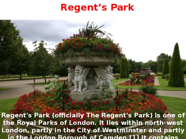 Regent’s Park Regent's Park (officially The Regent's Park) is one of the Royal Parks of London. It lies within north-west London, partly in the City of Westminster and partly in the London Borough of Camden.[1] It contains Regent's University London and the London Zoo. 