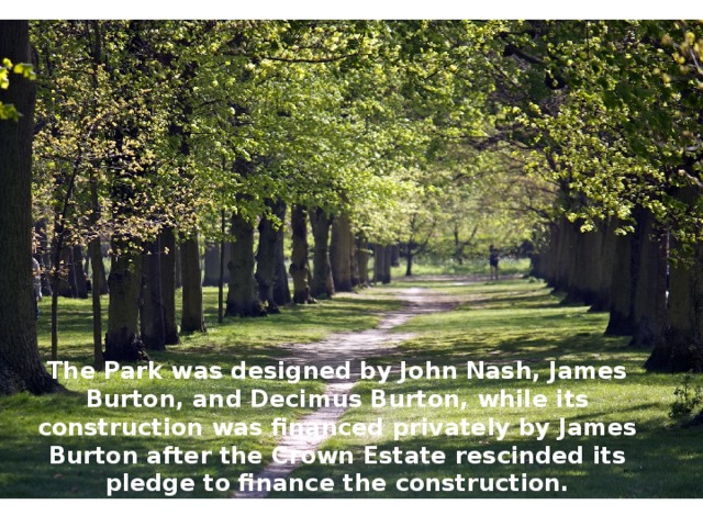 The Park was designed by John Nash, James Burton, and Decimus Burton, while its construction was financed privately by James Burton after the Crown Estate rescinded its pledge to finance the construction. 