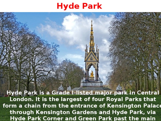 Hyde Park Hyde Park is a Grade I-listed major park in Central London. It is the largest of four Royal Parks that form a chain from the entrance of Kensington Palace through Kensington Gardens and Hyde Park, via Hyde Park Corner and Green Park past the main entrance to Buckingham Palace. The park is divided by the Serpentine and the Long Water lakes. 