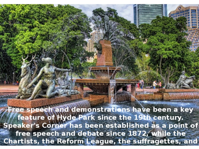 Free speech and demonstrations have been a key feature of Hyde Park since the 19th century. Speaker's Corner has been established as a point of free speech and debate since 1872, while the Chartists, the Reform League, the suffragettes, and the Stop the War Coalition have all held protests there. 