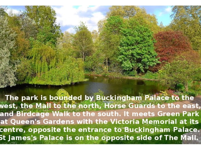 The park is bounded by Buckingham Palace to the west, the Mall to the north, Horse Guards to the east, and Birdcage Walk to the south. It meets Green Park at Queen's Gardens with the Victoria Memorial at its centre, opposite the entrance to Buckingham Palace. St James's Palace is on the opposite side of The Mall. 