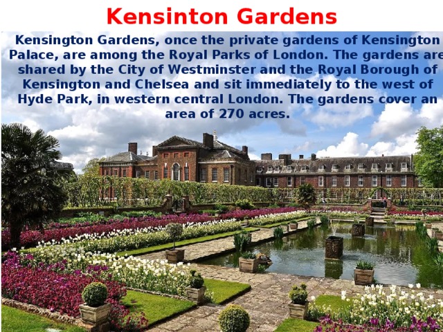Kensinton Gardens Kensington Gardens, once the private gardens of Kensington Palace, are among the Royal Parks of London. The gardens are shared by the City of Westminster and the Royal Borough of Kensington and Chelsea and sit immediately to the west of Hyde Park, in western central London. The gardens cover an area of 270 acres. 