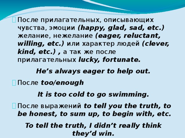 После прилагательных, описывающих чувства, эмоции (happy, glad, sad, etc.) желание, нежелание (eager, reluctant, willing, etc.) или характер людей (clever, kind, etc.) , а так же после прилагательных lucky, fortunate. He’s always eager to help out. После too/enough It is too cold to go swimming. После выражений to tell you the truth, to be honest, to sum up, to begin with, etc. To tell the truth, I didn’t really think they’d win. 
