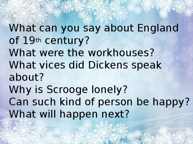 What can you say about England of 19 th century?  What were the workhouses?  What vices did Dickens speak about?  Why is Scrooge lonely?  Can such kind of person be happy?  What will happen next?   