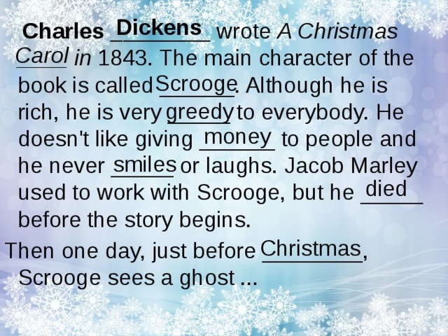 Dickens Charles ________ wrote A Christmas ____ in 1843. The main character of the book is called ______. Although he is rich, he is very _____ to everybody. He doesn't like giving ______ to people and he never _____ or laughs. Jacob Marley used to work with Scrooge, but he _____ before the story begins. Then one day, just before ________, Scrooge sees a ghost ... Carol Scrooge greedy money smiles died Christmas 