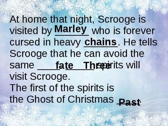 At home that night, Scrooge is visited by ______  who is forever cursed in heavy ______ . He tells Scrooge that he can avoid the same ____ . _____ spirits will visit Scrooge.  The first of the spirits is the Ghost of Christmas ____ .    Marley chains fate Three Past 