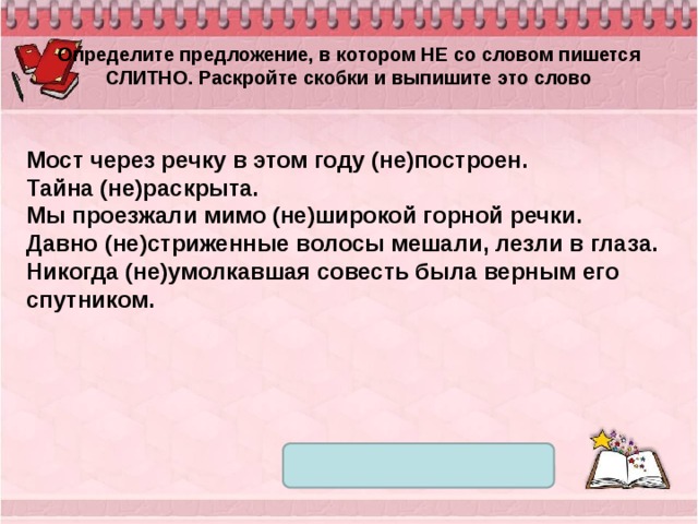 Определите предложение, в котором НЕ со словом пишется СЛИТНО. Раскройте скобки и выпишите это слово Мост через речку в этом году (не)построен. Тайна (не)раскрыта. Мы проезжали мимо (не)широкой горной речки. Давно (не)стриженные волосы мешали, лезли в глаза. Никогда (не)умолкавшая совесть была верным его спутником. 