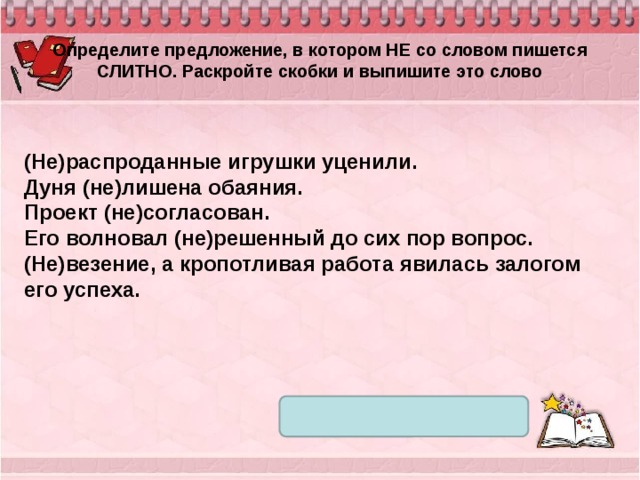 Определите предложение, в котором НЕ со словом пишется СЛИТНО. Раскройте скобки и выпишите это слово (Не)распроданные игрушки уценили. Дуня (не)лишена обаяния. Проект (не)согласован. Его волновал (не)решенный до сих пор вопрос. (Не)везение, а кропотливая работа явилась залогом его успеха. 