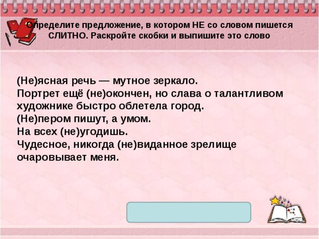 Определите предложение, в котором НЕ со словом пишется СЛИТНО. Раскройте скобки и выпишите это слово (Не)ясная речь — мутное зеркало. Портрет ещё (не)окончен, но слава о талантливом художнике быстро облетела город. (Не)пером пишут, а умом. На всех (не)угодишь. Чудесное, никогда (не)виданное зрелище очаровывает меня. 