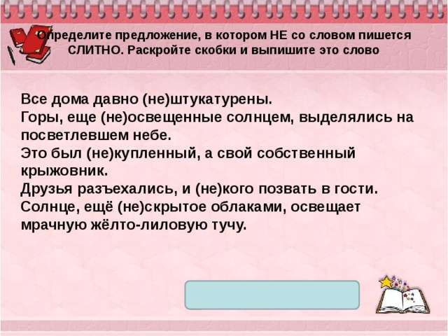 Определите предложение, в котором НЕ со словом пишется СЛИТНО. Раскройте скобки и выпишите это слово Все дома давно (не)штукатурены. Горы, еще (не)освещенные солнцем, выделялись на посветлевшем небе. Это был (не)купленный, а свой собственный крыжовник. Друзья разъехались, и (не)кого позвать в гости. Солнце, ещё (не)скрытое облаками, освещает мрачную жёлто-лиловую тучу. 