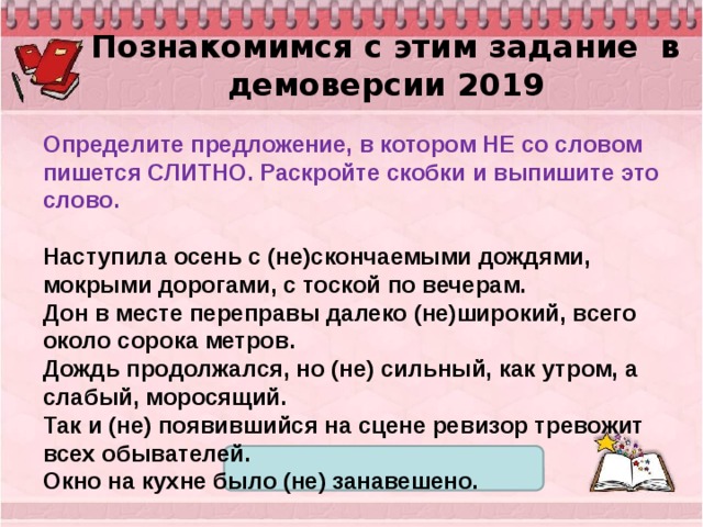 Познакомимся с этим задание в демоверсии 2019 Определите предложение, в котором НЕ со словом пишется СЛИТНО. Раскройте скобки и выпишите это слово.   Наступила осень с (не)скончаемыми дождями, мокрыми дорогами, с тоской по вечерам. Дон в месте переправы далеко (не)широкий, всего около сорока метров. Дождь продолжался, но (не) сильный, как утром, а слабый, моросящий. Так и (не) появившийся на сцене ревизор тревожит всех обывателей. Окно на кухне было (не) занавешено. 