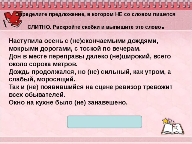  Определите предложение, в котором НЕ со словом пишется СЛИТНО. Раскройте скобки и выпишите это слово . Наступила осень с (не)скончаемыми дождями, мокрыми дорогами, с тоской по вечерам. Дон в месте переправы далеко (не)широкий, всего около сорока метров. Дождь продолжался, но (не) сильный, как утром, а слабый, моросящий. Так и (не) появившийся на сцене ревизор тревожит всех обывателей. Окно на кухне было (не) занавешено. 